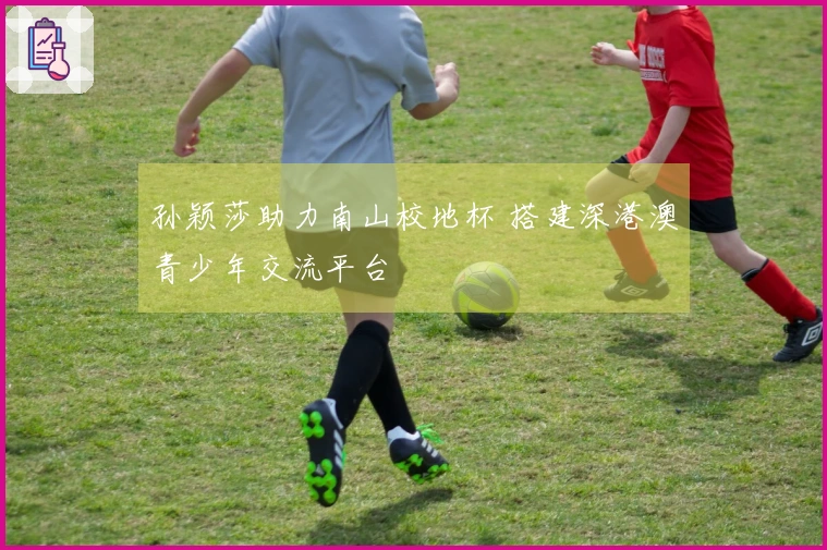 孙颖莎助力南山校地杯 搭建深港澳青少年交流平台