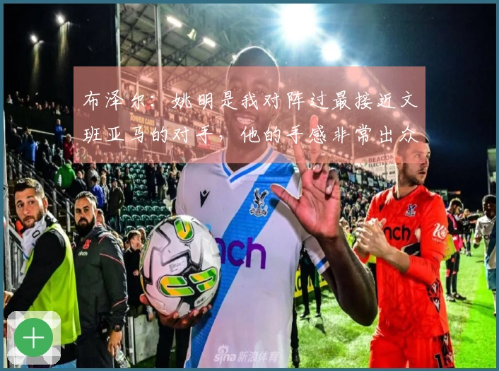 布泽尔：姚明是我对阵过最接近文班亚马的对手，他的手感非常出众